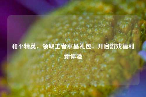 和平精英，领取王者水晶礼包，开启游戏福利新体验