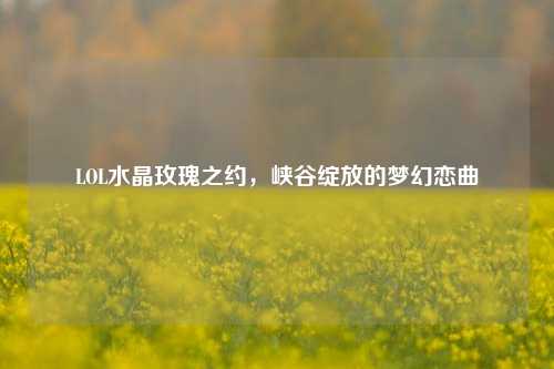 LOL水晶玫瑰之约,峡谷绽放的梦幻恋曲