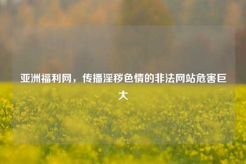 亚洲福利网，传播淫秽色情的非法网站危害巨大