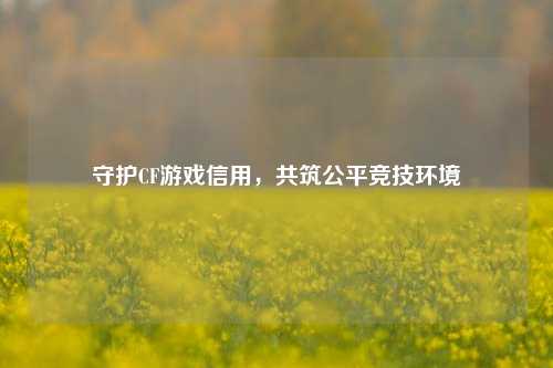 守护CF游戏信用，共筑公平竞技环境