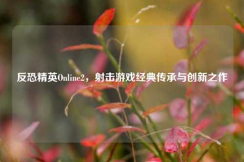 反恐精英Online2，射击游戏经典传承与创新之作